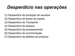 Desperdício nas operações  (1) Desperdício de produção em excesso (2) Desperdício de tempo de espera (3) Desperdício de Transporte (4) Desperdício de estoque  (5) Desperdício de processamento (6) Desperdício de movimentação (7) Desperdício de defeitos de produtos  