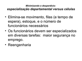 Minimizando o desperdício:  especialização departamental versus células Elimina-se movimento, filas (e tempo de espera), estoque, e o número de funcionários necessários Os funcionários devem ser especializados em diversas tarefas:  maior segurança no emprego. Reengenharia 