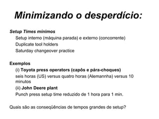 Minimizando o desperdício:  Setup Times mínimos Setup interno (máquina parada) e externo (concorrente) Duplicate tool holders Saturday changeover practice Exemplos  (i)  Toyota press operators (capôs e pára-choques) seis horas (US) versus quatro horas (Alemannha) versus 10 minutos  (ii)  John Deere plant Punch press setup time reduzido de 1 hora para 1 min. Quais são as conseqüências de tempos grandes de setup?  