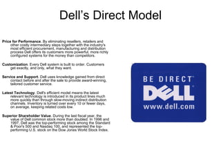 Dell’s Direct Model Price for Performance . By eliminating resellers, retailers and other costly intermediary steps together with the industry's most efficient procurement, manufacturing and distribution process Dell offers its customers more powerful, more richly configured systems for the money than competitors.  Customization . Every Dell system is built to order. Customers get exactly, and only, what they want. Service and Support . Dell uses knowledge gained from direct contact before and after the sale to provide award-winning, tailored customer service. Latest Technology . Dell's efficient model means the latest relevant technology is introduced in its product lines much more quickly than through slow-moving indirect distribution channels. Inventory is turned over every 10 or fewer days, on average, keeping related costs low. Superior Shareholder Value . During the last fiscal year, the value of Dell common stock more than doubled. In 1996 and 1997, Dell was the top-performing stock among the Standard & Poor's 500 and Nasdaq 100, and represented the top-performing U.S. stock on the Dow Jones World Stock Index. 