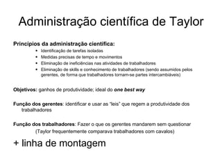 Administração científica de Taylor Princípios da administração científica: Identificação de tarefas isoladas Medidas precisas de tempo e movimentos Eliminação de ineficiências nas atividades de trabalhadores Eliminação de skills e conhecimento de trabalhadores (sendo assumidos pelos gerentes, de forma que trabalhadores tornam-se partes intercambiáveis) Objetivos:  ganhos de produtividade; ideal do  one best way Função dos gerentes : identificar e usar as “leis” que regem a produtividade dos trabalhadores Função dos trabalhadores : Fazer o que os gerentes mandarem sem questionar  (Taylor frequentemente comparava trabalhadores com cavalos) + linha de montagem 