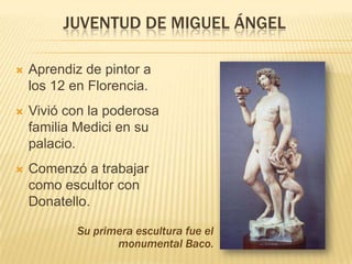 JUVENTUD DE MIGUEL ÁNGEL

   Aprendiz de pintor a
    los 12 en Florencia.
   Vivió con la poderosa
    familia Medici en su
    palacio.
   Comenzó a trabajar
    como escultor con
    Donatello.

            Su primera escultura fue el
                   monumental Baco.
 