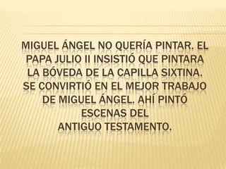 MIGUEL ÁNGEL NO QUERÍA PINTAR. EL
 PAPA JULIO II INSISTIÓ QUE PINTARA
 LA BÓVEDA DE LA CAPILLA SIXTINA.
SE CONVIRTIÓ EN EL MEJOR TRABAJO
    DE MIGUEL ÁNGEL. AHÍ PINTÓ
           ESCENAS DEL
       ANTIGUO TESTAMENTO.
 