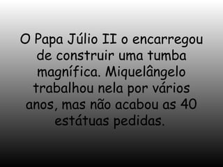 O Papa Júlio II o encarregou
de construir uma tumba
magnífica. Miquelângelo
trabalhou nela por vários
anos, mas não acabou as 40
estátuas pedidas.

 