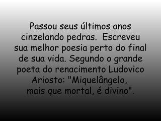 Passou seus últimos anos
cinzelando pedras. Escreveu
sua melhor poesia perto do final
de sua vida. Segundo o grande
poeta do renacimento Ludovico
Ariosto: "Miquelângelo,
mais que mortal, é divino".

 