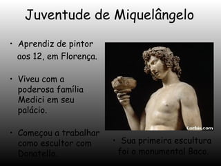 Juventude de Miquelângelo
• Aprendiz de pintor
aos 12, em Florença.
• Viveu com a
poderosa família
Medici em seu
palácio.
• Começou a trabalhar
como escultor com
Donatello.

• Sua primeira escultura
foi o monumental Baco.

 