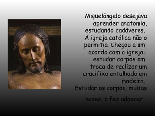 Miquelângelo desejava
aprender anatomia,
estudando cadáveres.
A igreja católica não o
permitia. Chegou a um
acordo com a igreja:
estudar corpos em
troca de realizar um
crucifixo entalhado em
madeira.
Estudar os corpos, muitas
vezes, o fez adoecer.

 