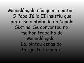 Miquelângelo não queria pintar.
O Papa Júlio II insistiu que
pintasse a abóbada da Capela
Sixtina. Se converteu no
melhor trabalho de
Miquelângelo.
Lá, pintou cenas do
Antigo Testamento.

 