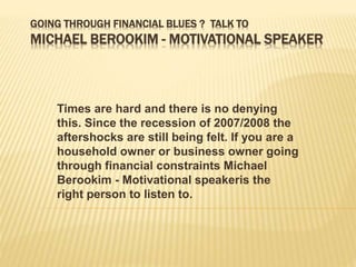 GOING THROUGH FINANCIAL BLUES ? TALK TO 
MICHAEL BEROOKIM - MOTIVATIONAL SPEAKER 
Times are hard and there is no denying 
this. Since the recession of 2007/2008 the 
aftershocks are still being felt. If you are a 
household owner or business owner going 
through financial constraints Michael 
Berookim - Motivational speakeris the 
right person to listen to. 
 