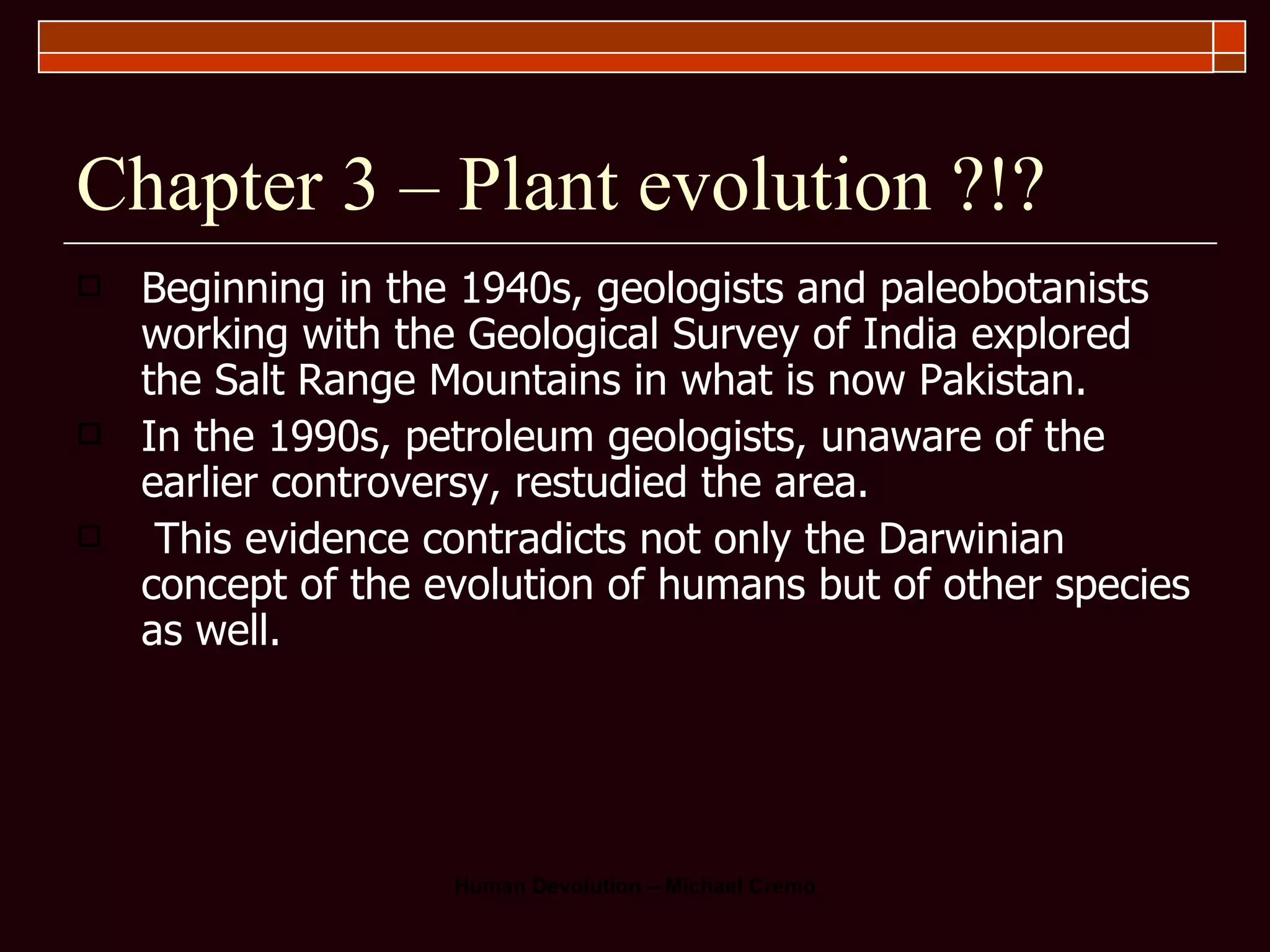 Chapter 3 – Plant evolution ?!? Beginning in the 1940s, geologists and paleobotanists working with the Geological Survey of India explored the Salt Range Mountains in what is now Pakistan.  In the 1990s, petroleum geologists, unaware of the earlier controversy, restudied the area.  This evidence contradicts not only the Darwinian concept of the evolution of humans but of other species as well. 