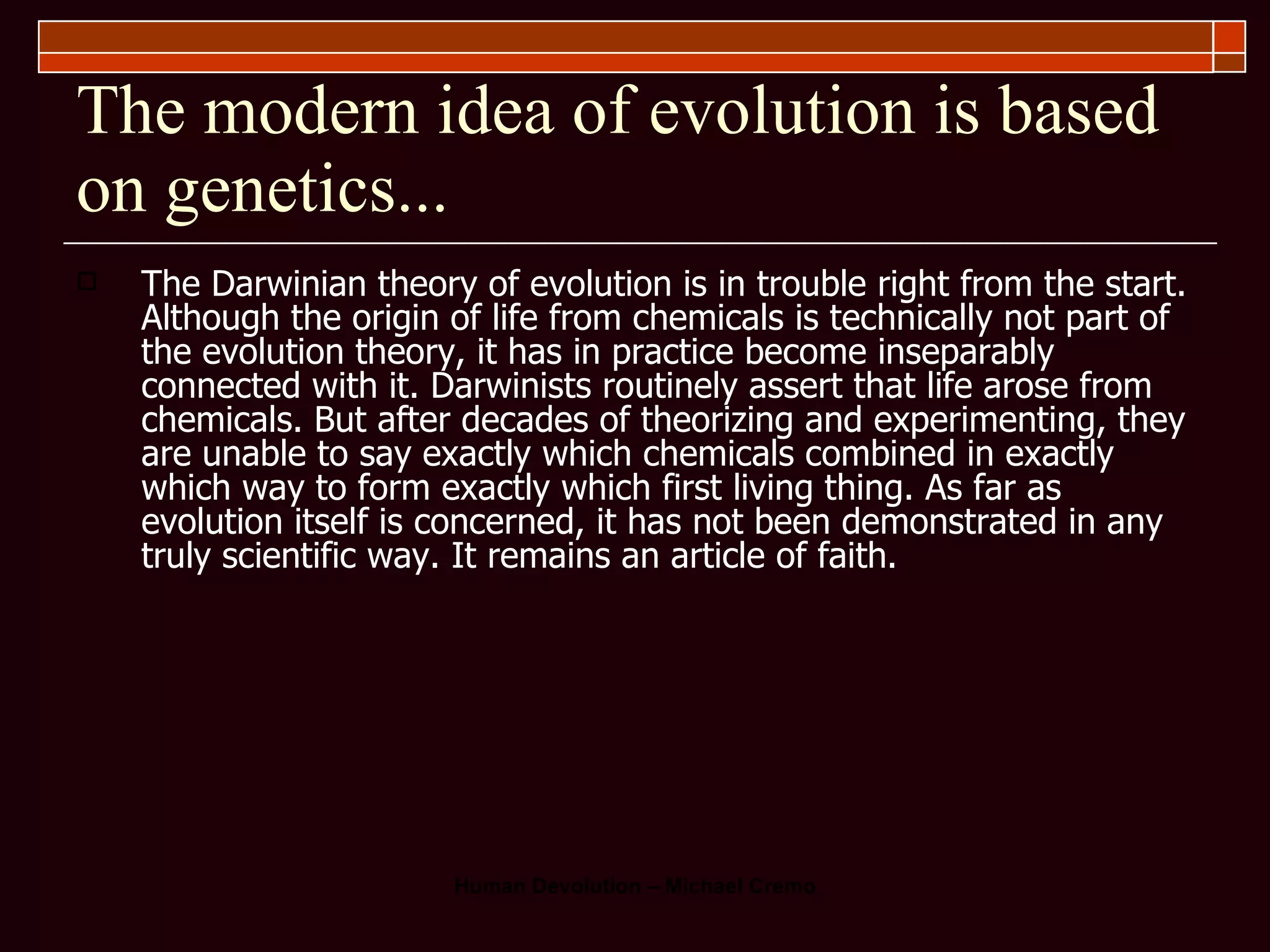 The modern idea of evolution is based on genetics... The Darwinian theory of evolution is in trouble right from the start. Although the origin of life from chemicals is technically not part of the evolution theory, it has in practice become inseparably connected with it. Darwinists routinely assert that life arose from chemicals. But after decades of theorizing and experimenting, they are unable to say exactly which chemicals combined in exactly which way to form exactly which first living thing. As far as evolution itself is concerned, it has not been demonstrated in any truly scientific way. It remains an article of faith.  