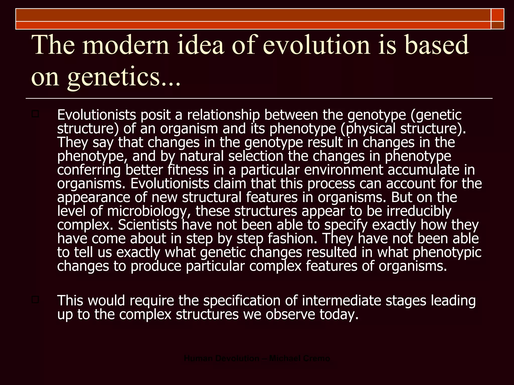 The modern idea of evolution is based on genetics... Evolutionists posit a relationship between the genotype (genetic structure) of an organism and its phenotype (physical structure). They say that changes in the genotype result in changes in the phenotype, and by natural selection the changes in phenotype conferring better fitness in a particular environment accumulate in organisms. Evolutionists claim that this process can account for the appearance of new structural features in organisms. But on the level of microbiology, these structures appear to be irreducibly complex. Scientists have not been able to specify exactly how they have come about in step by step fashion. They have not been able to tell us exactly what genetic changes resulted in what phenotypic changes to produce particular complex features of organisms.  This would require the specification of intermediate stages leading up to the complex structures we observe today.  