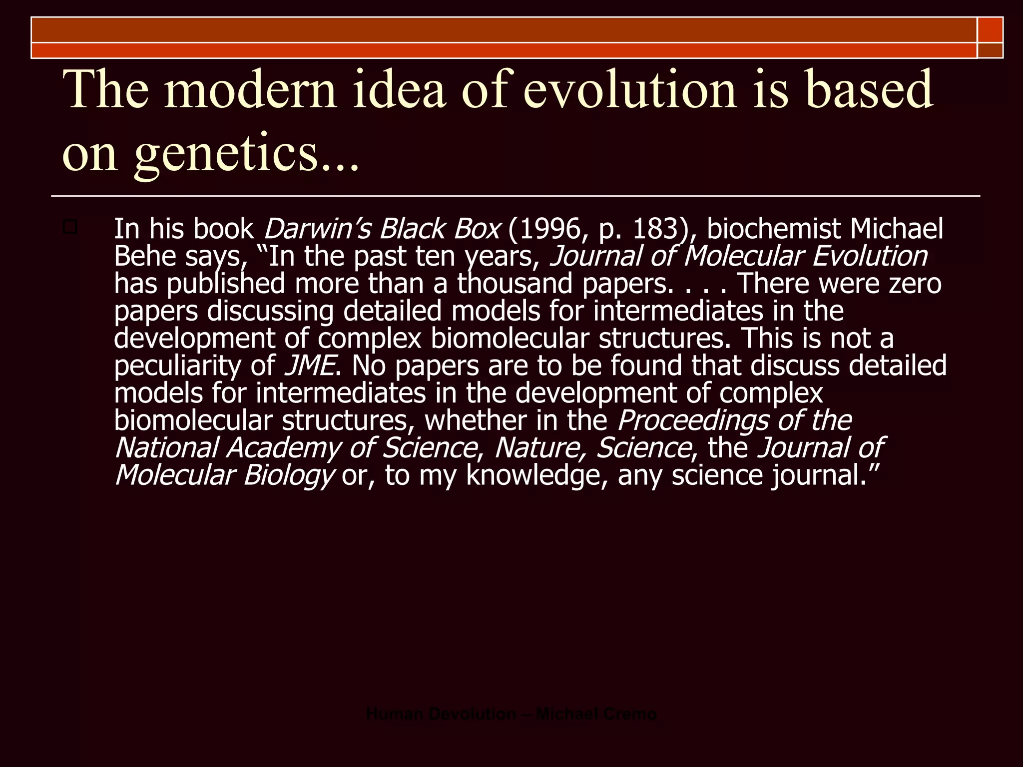 The modern idea of evolution is based on genetics... In his book  Darwin’s Black Box  (1996, p. 183), biochemist Michael Behe says, “In the past ten years,  Journal of Molecular Evolution  has published more than a thousand papers. . . . There were zero papers discussing detailed models for intermediates in the development of complex biomolecular structures. This is not a peculiarity of  JME . No papers are to be found that discuss detailed models for intermediates in the development of complex biomolecular structures, whether in the  Proceedings of the National Academy of Science ,  Nature, Science , the  Journal of Molecular Biology  or, to my knowledge, any science journal.” 