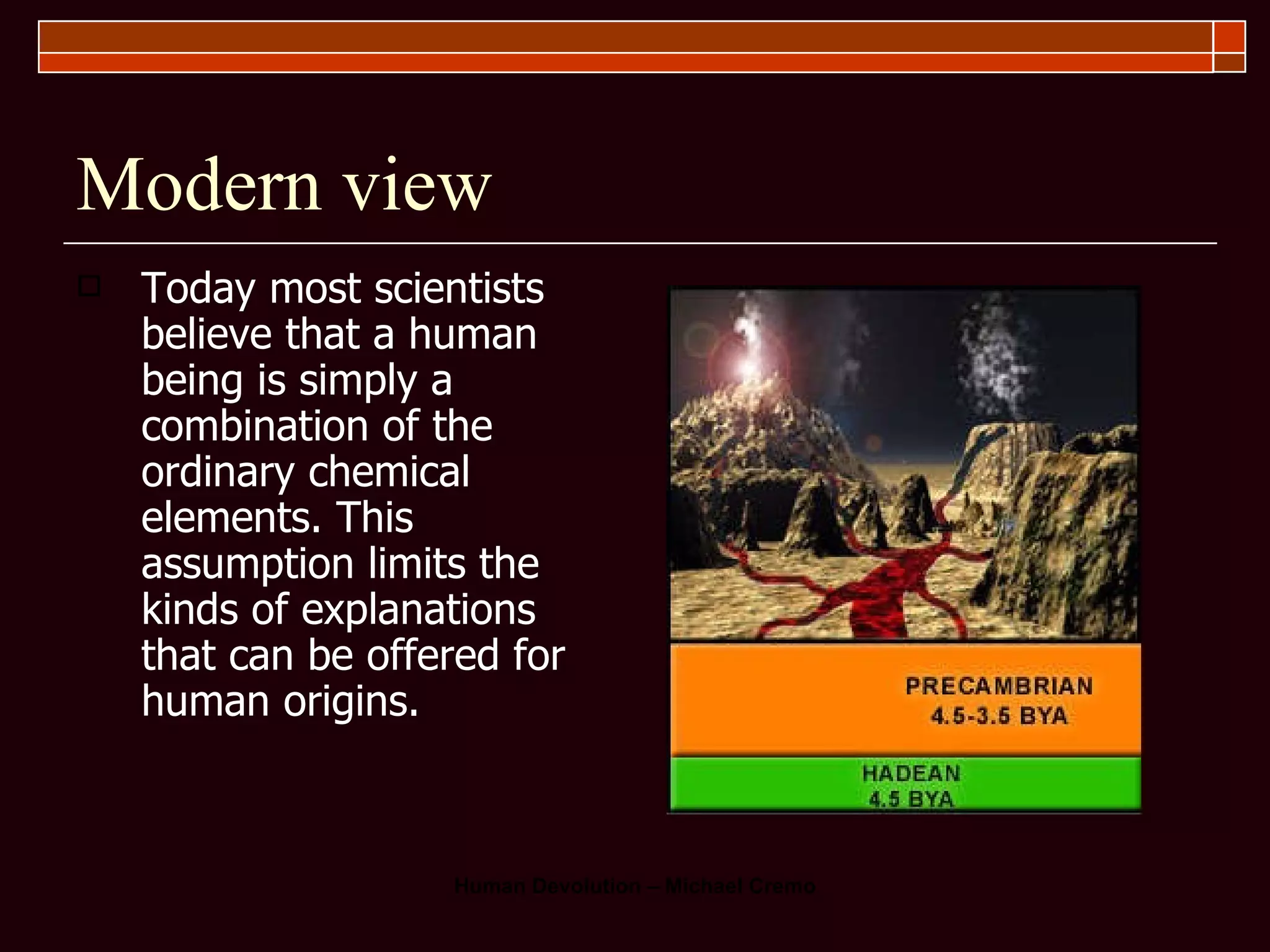 Modern view Today most scientists believe that a human being is simply a combination of the ordinary chemical elements. This assumption limits the kinds of explanations that can be offered for human origins.  