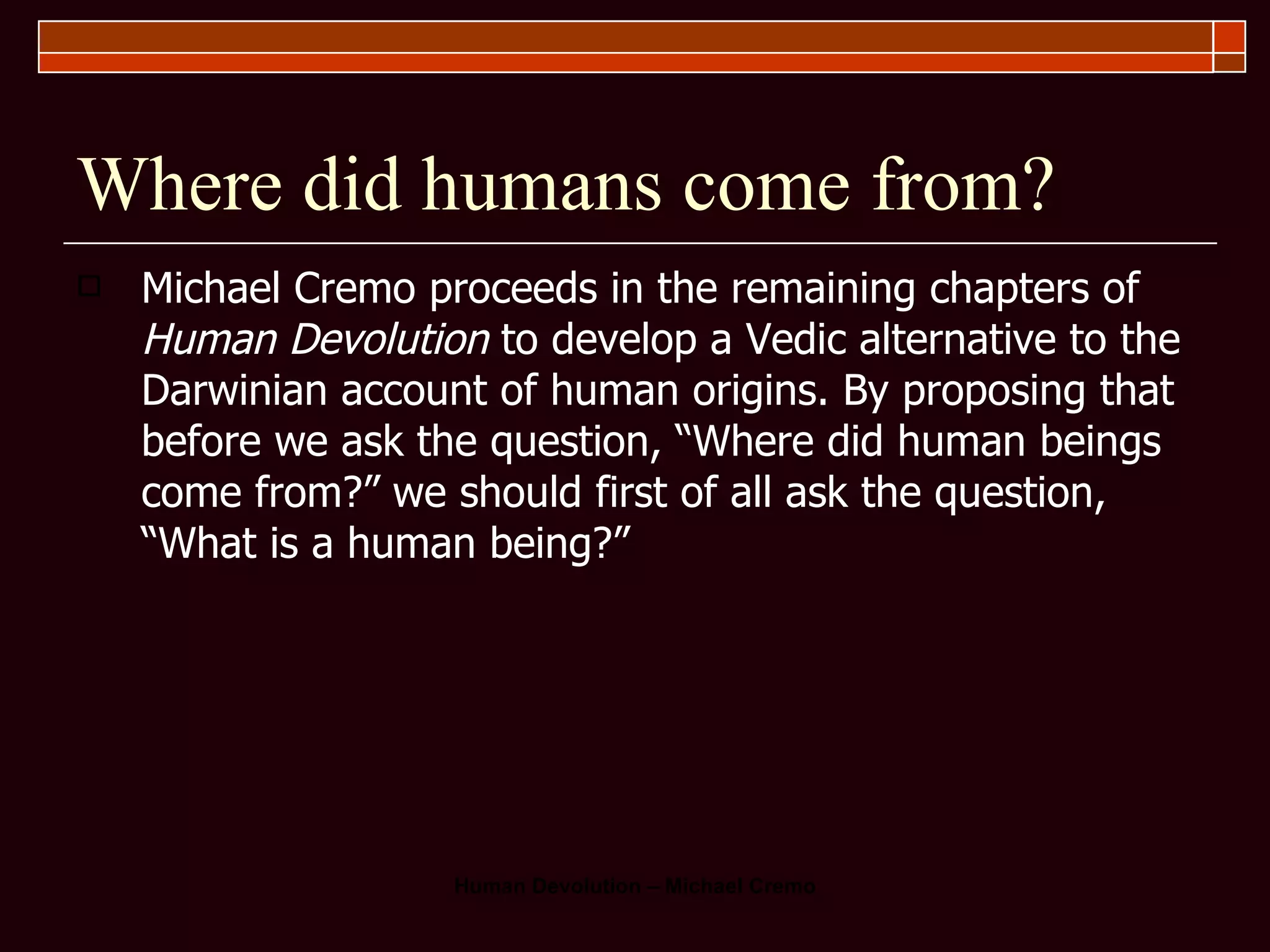 Where did humans come from? Michael Cremo proceeds in the remaining chapters of  Human Devolution  to develop a Vedic alternative to the Darwinian account of human origins. By proposing that before we ask the question, “Where did human beings come from?” we should first of all ask the question, “What is a human being?”  