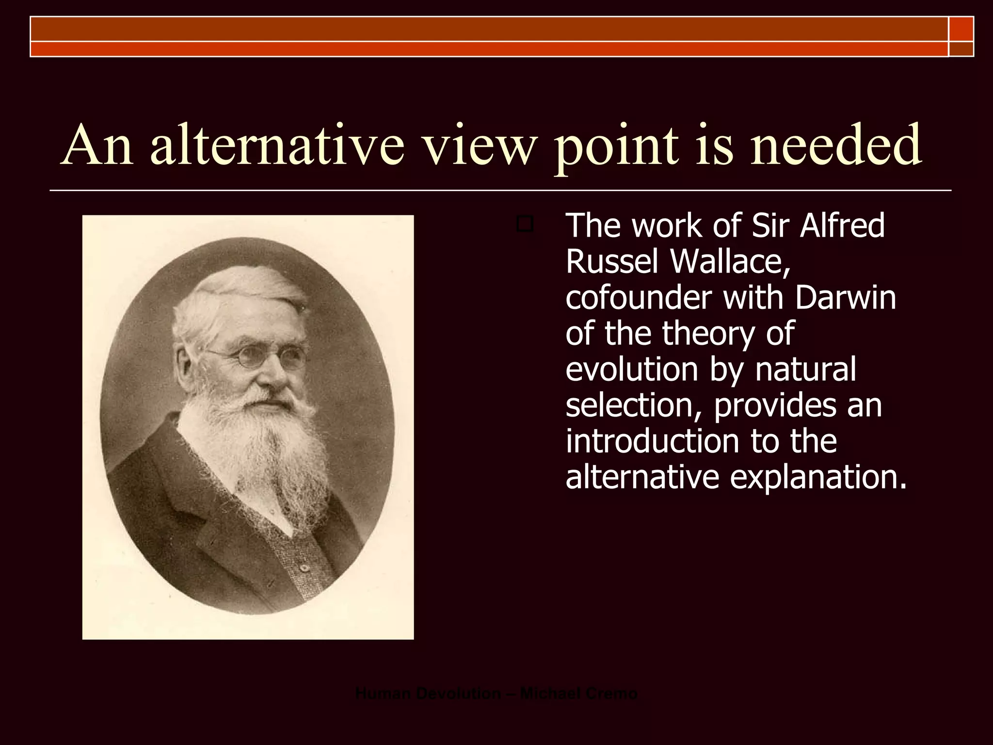 An alternative view point is needed The work of Sir Alfred Russel Wallace, cofounder with Darwin of the theory of evolution by natural selection, provides an introduction to the alternative explanation.  
