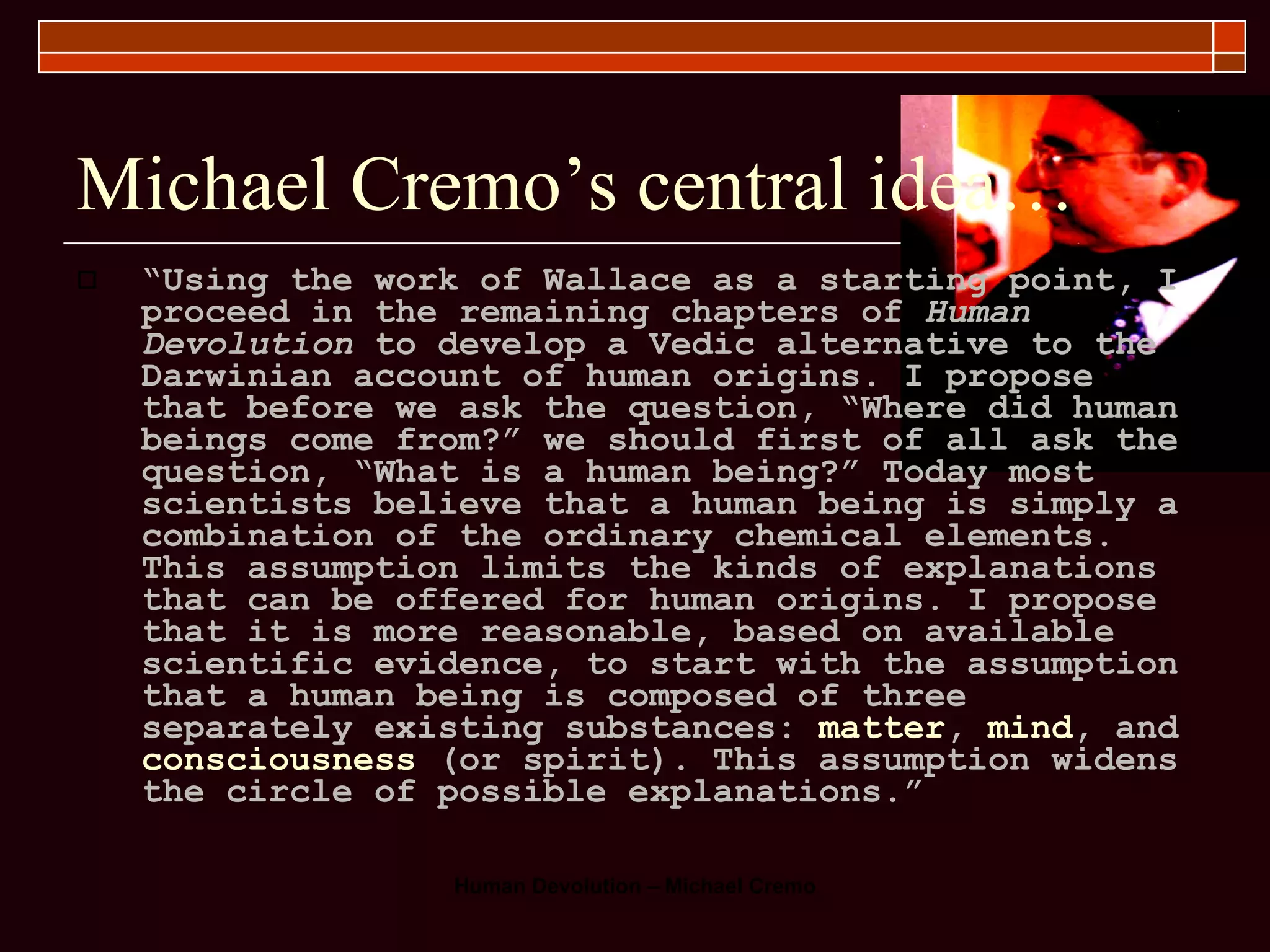 Michael Cremo’s central idea… “ Using the work of Wallace as a starting point, I proceed in the remaining chapters of  Human Devolution  to develop a Vedic alternative to the Darwinian account of human origins. I propose that before we ask the question, “Where did human beings come from?” we should first of all ask the question, “What is a human being?” Today most scientists believe that a human being is simply a combination of the ordinary chemical elements. This assumption limits the kinds of explanations that can be offered for human origins. I propose that it is more reasonable, based on available scientific evidence, to start with the assumption that a human being is composed of three separately existing substances:  matter ,  mind , and  consciousness  (or spirit). This assumption widens the circle of possible explanations.”   