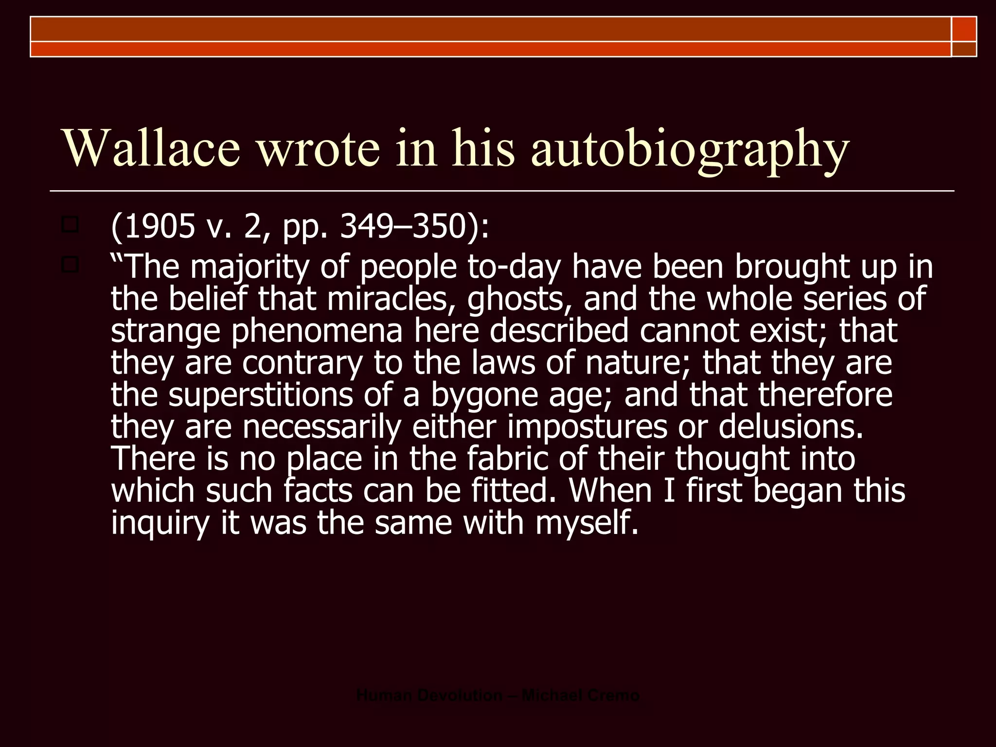 Wallace wrote in his autobiography (1905 v. 2, pp. 349–350):  “ The majority of people to-day have been brought up in the belief that miracles, ghosts, and the whole series of strange phenomena here described cannot exist; that they are contrary to the laws of nature; that they are the superstitions of a bygone age; and that therefore they are necessarily either impostures or delusions. There is no place in the fabric of their thought into which such facts can be fitted. When I first began this inquiry it was the same with myself.  