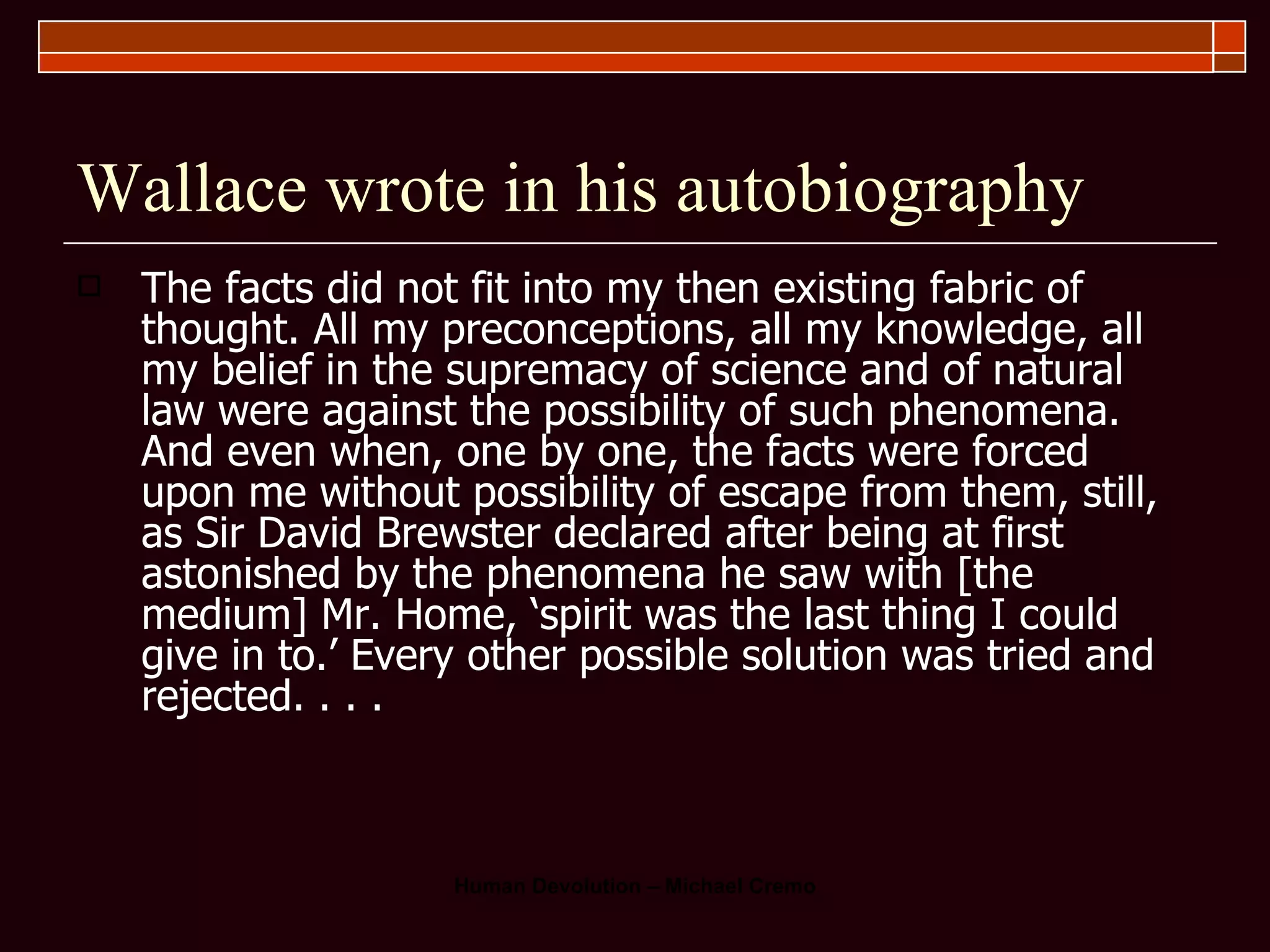Wallace wrote in his autobiography The facts did not fit into my then existing fabric of thought. All my preconceptions, all my knowledge, all my belief in the supremacy of science and of natural law were against the possibility of such phenomena. And even when, one by one, the facts were forced upon me without possibility of escape from them, still, as Sir David Brewster declared after being at first astonished by the phenomena he saw with [the medium] Mr. Home, ‘spirit was the last thing I could give in to.’ Every other possible solution was tried and rejected. . . . 