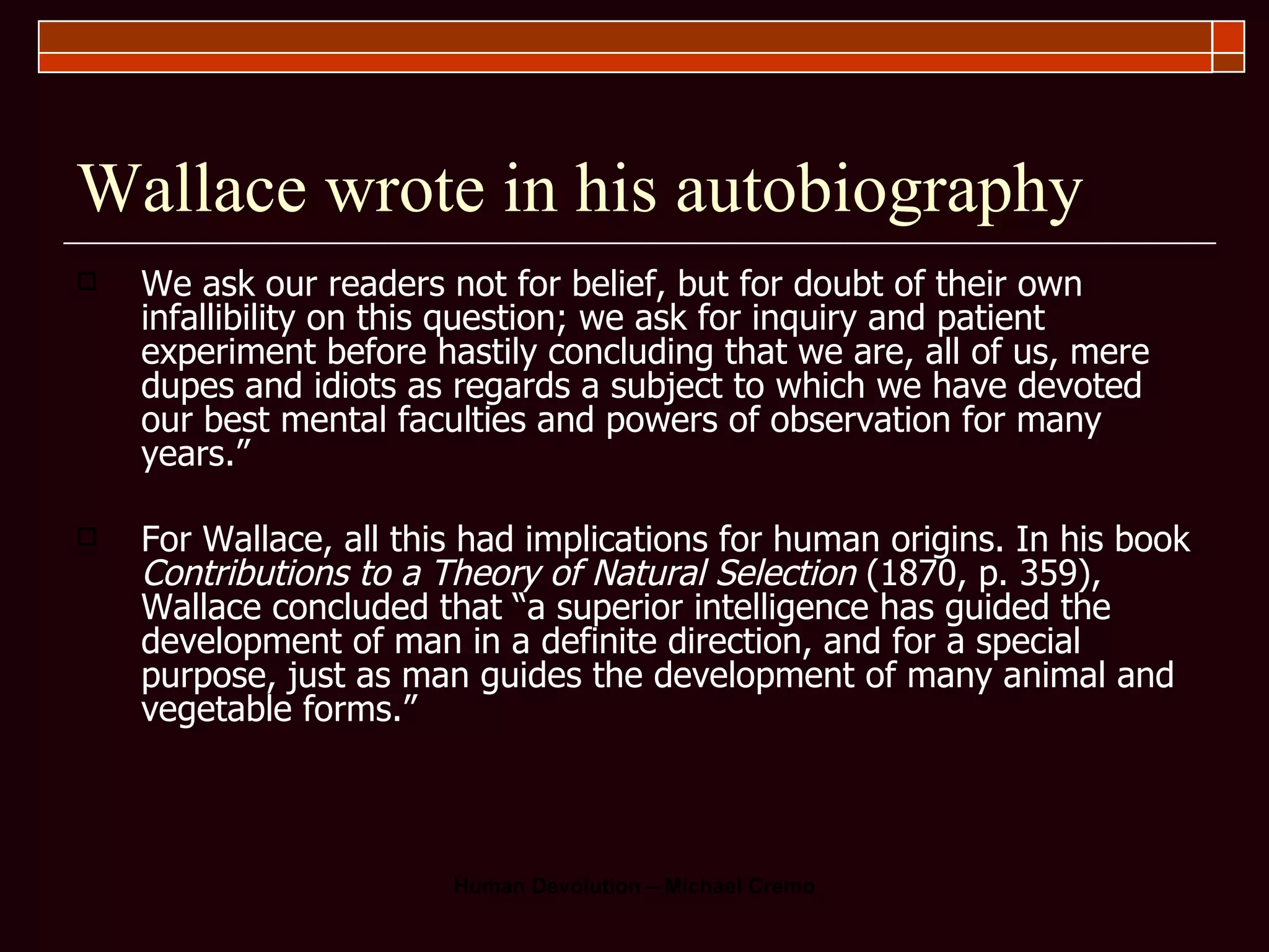 Wallace wrote in his autobiography We ask our readers not for belief, but for doubt of their own infallibility on this question; we ask for inquiry and patient experiment before hastily concluding that we are, all of us, mere dupes and idiots as regards a subject to which we have devoted our best mental faculties and powers of observation for many years.”  For Wallace, all this had implications for human origins. In his book  Contributions   to a Theory of Natural Selection  (1870, p. 359), Wallace concluded that “a superior intelligence has guided the development of man in a definite direction, and for a special purpose, just as man guides the development of many animal and vegetable forms.” 