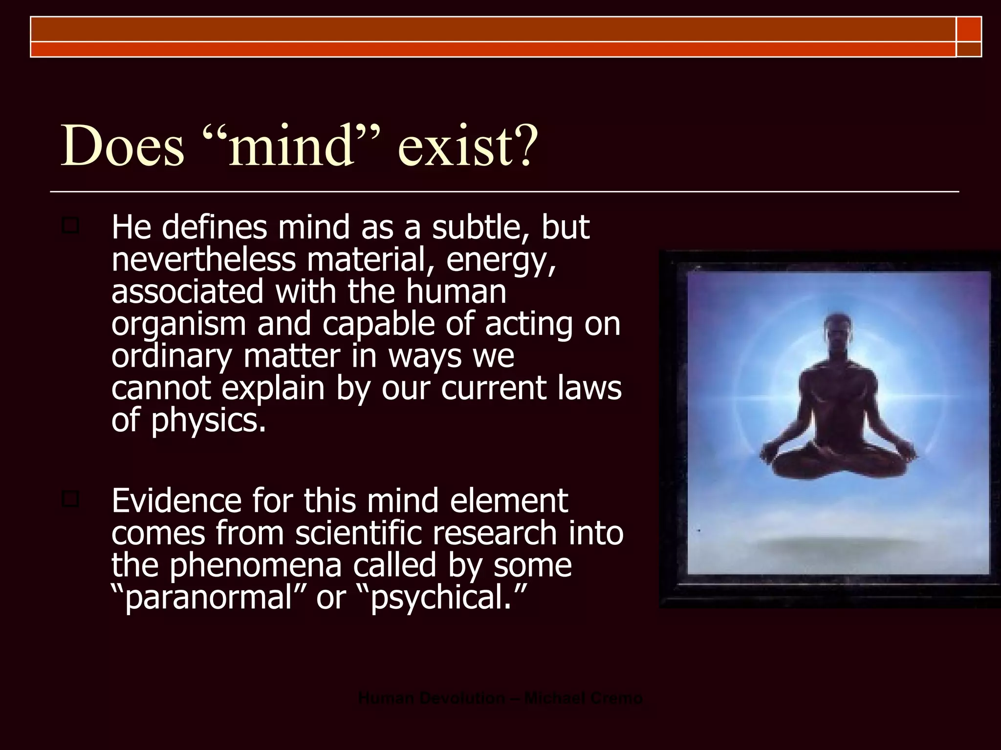 Does “mind” exist? He defines mind as a subtle, but nevertheless material, energy, associated with the human organism and capable of acting on ordinary matter in ways we cannot explain by our current laws of physics.  Evidence for this mind element comes from scientific research into the phenomena called by some “paranormal” or “psychical.”  