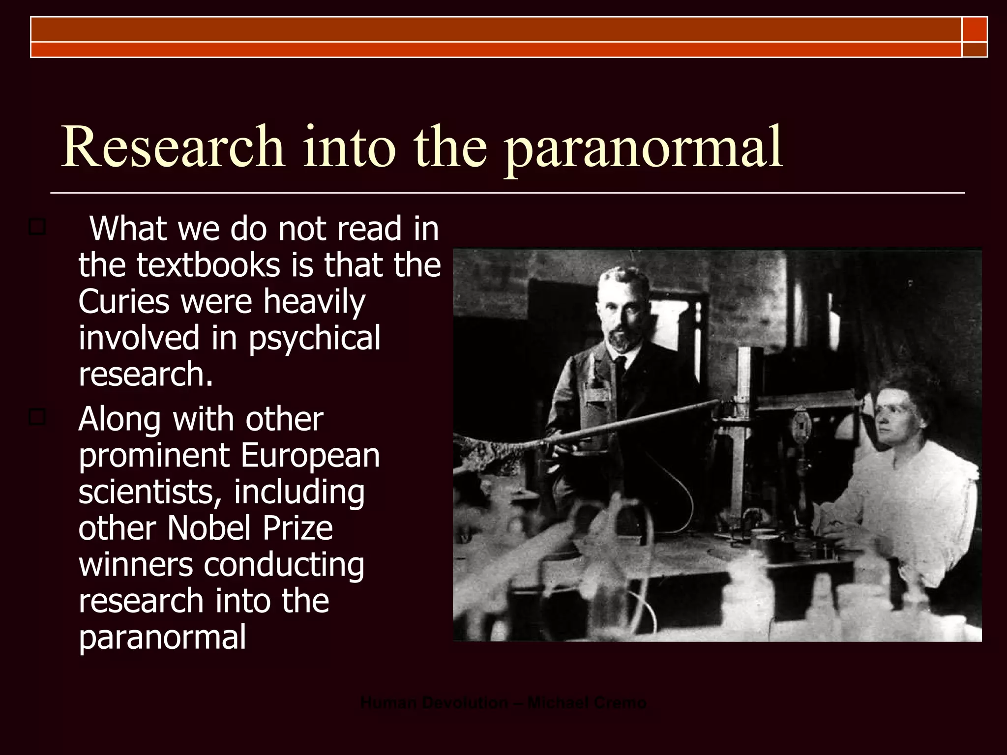 Research into the paranormal What we do not read in the textbooks is that the Curies were heavily involved in psychical research.  Along with other prominent European scientists, including other Nobel Prize winners conducting research into the paranormal 