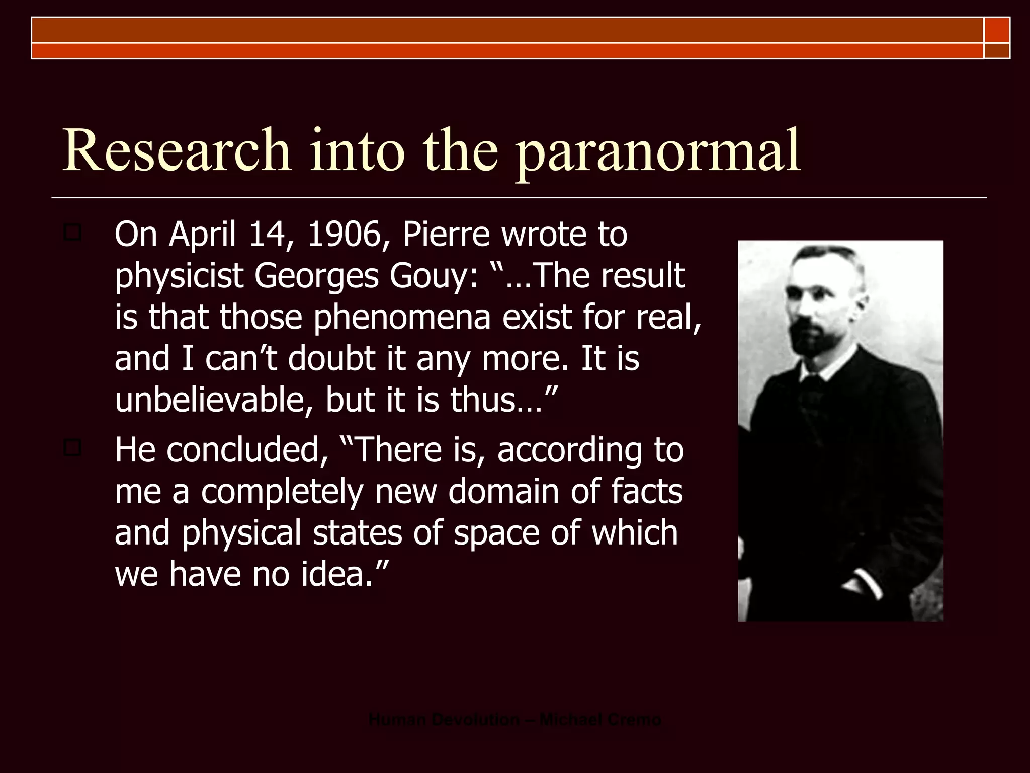 Research into the paranormal On April 14, 1906, Pierre wrote to physicist Georges Gouy: “…The result is that those phenomena exist for real, and I can’t doubt it any more. It is unbelievable, but it is thus…”  He concluded, “There is, according to me a completely new domain of facts and physical states of space of which we have no idea.”  