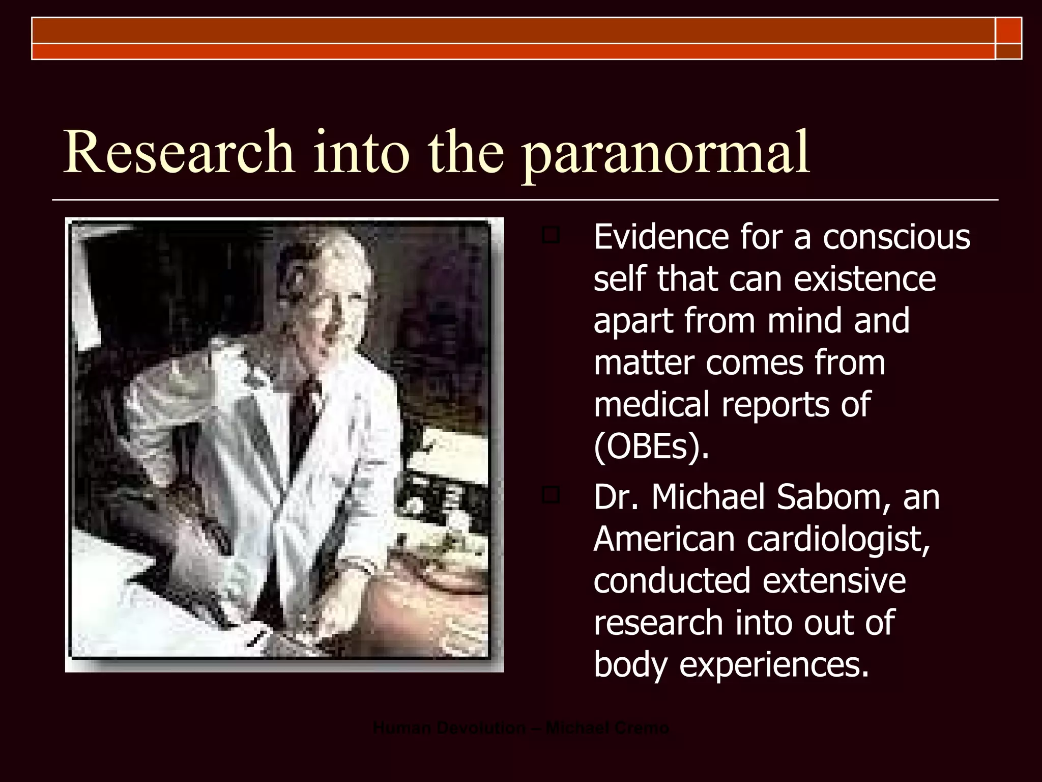 Research into the paranormal Evidence for a conscious self that can existence apart from mind and matter comes from medical reports of (OBEs).  Dr. Michael Sabom, an American cardiologist, conducted extensive research into out of body experiences.  