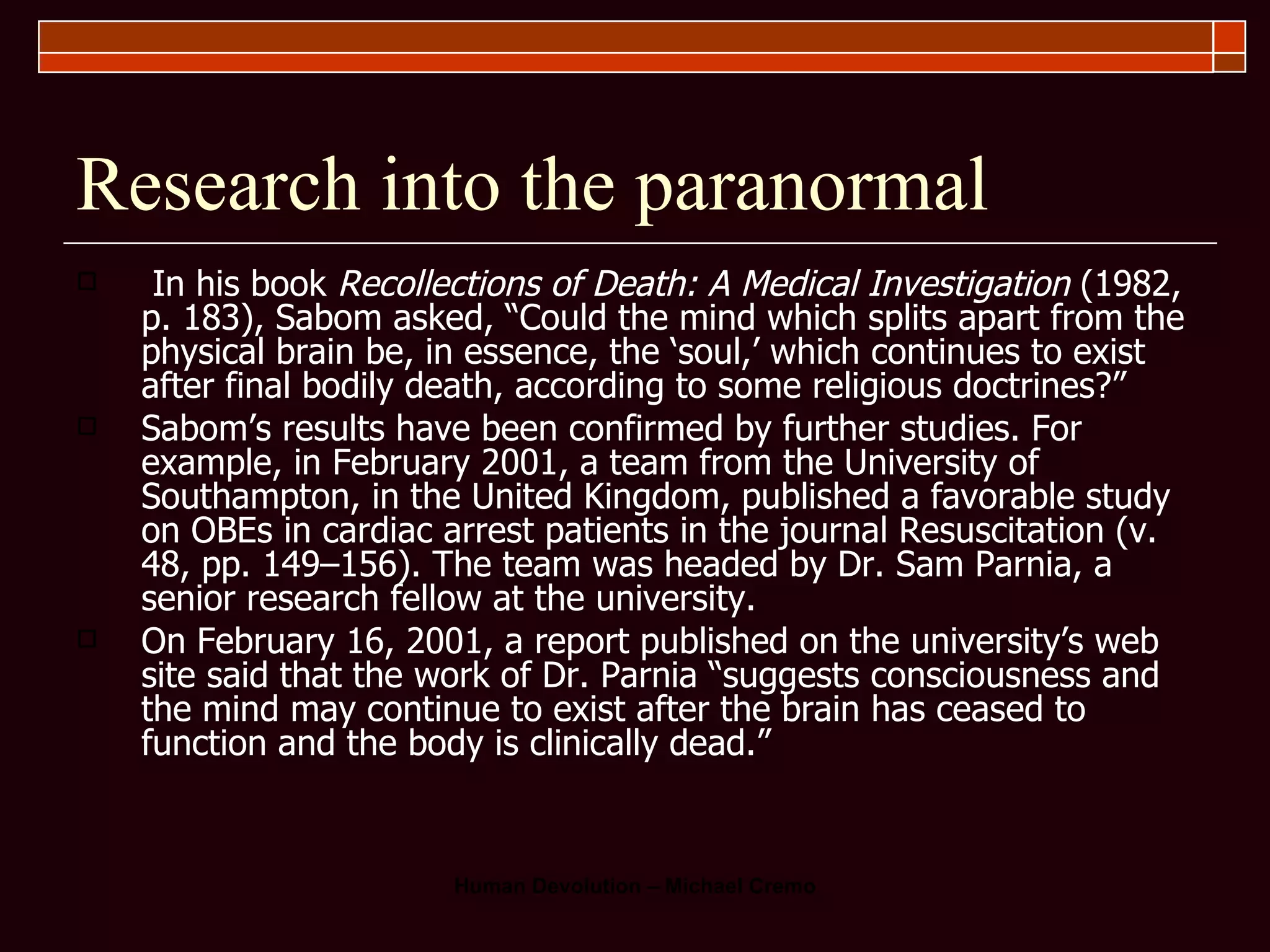 Research into the paranormal In his book  Recollections of Death: A Medical Investigation  (1982, p. 183), Sabom asked, “Could the mind which splits apart from the physical brain be, in essence, the ‘soul,’ which continues to exist after final bodily death, according to some religious doctrines?”   Sabom’s results have been confirmed by further studies. For example, in February 2001, a team from the University of Southampton, in the United Kingdom, published a favorable study on OBEs in cardiac arrest patients in the journal Resuscitation (v. 48, pp. 149–156). The team was headed by Dr. Sam Parnia, a senior research fellow at the university.  On February 16, 2001, a report published on the university’s web site said that the work of Dr. Parnia “suggests consciousness and the mind may continue to exist after the brain has ceased to function and the body is clinically dead.”  
