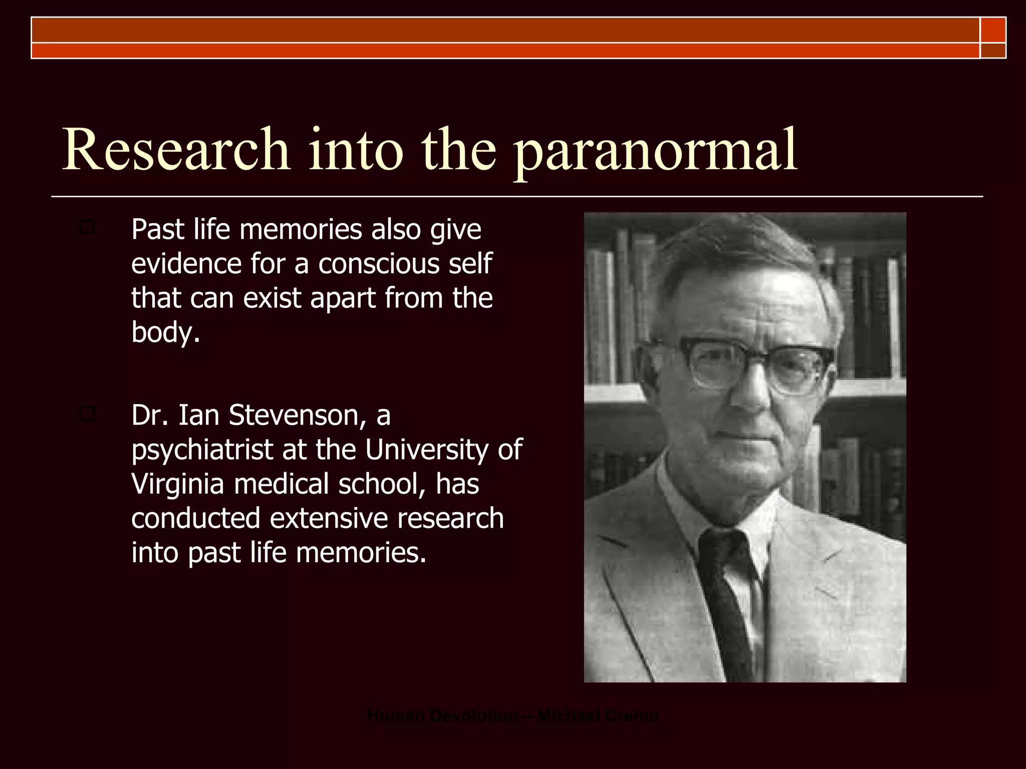 Research into the paranormal Past life memories also give evidence for a conscious self that can exist apart from the body.  Dr. Ian Stevenson, a psychiatrist at the University of Virginia medical school, has conducted extensive research into past life memories.  