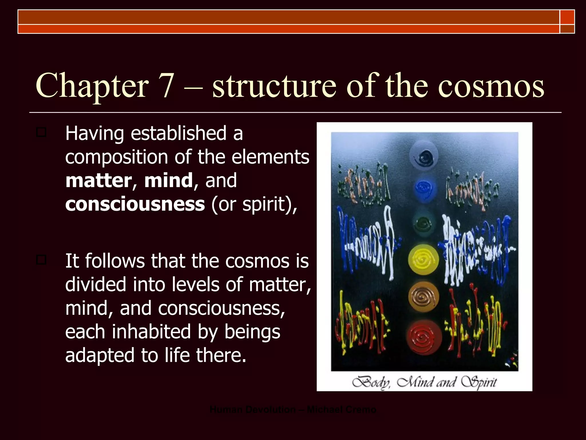 Chapter 7 – structure of the cosmos Having established a composition of the elements  matter ,  mind , and  consciousness  (or spirit),  It follows that the cosmos is divided into levels of matter, mind, and consciousness, each inhabited by beings adapted to life there.  