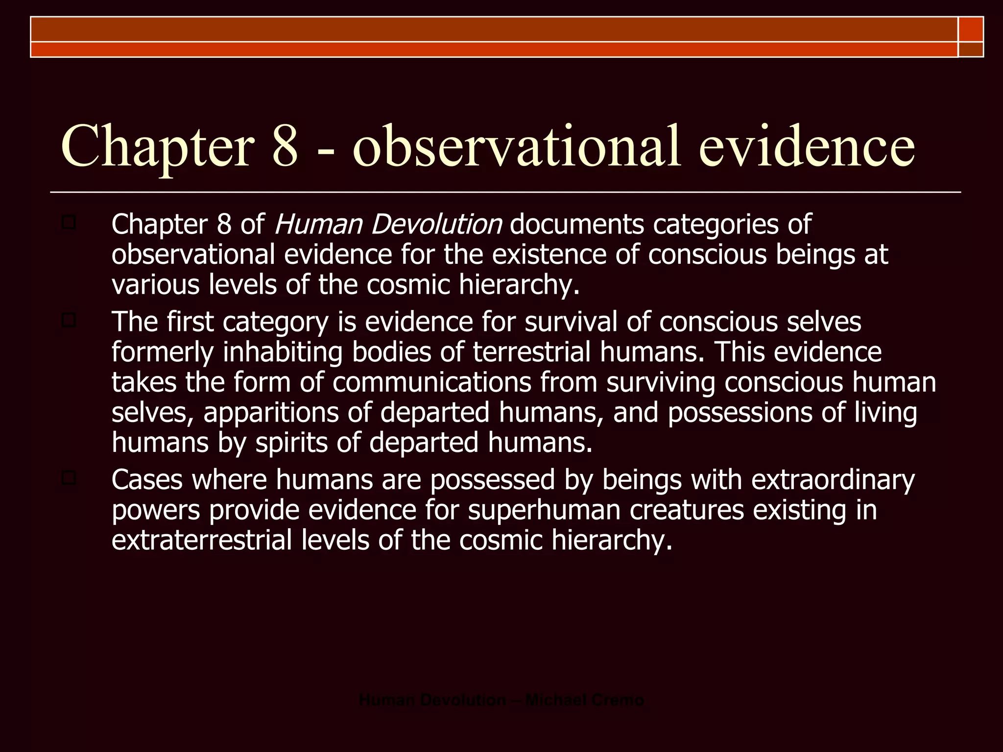 Chapter 8 - observational evidence Chapter 8 of  Human Devolution  documents categories of observational evidence for the existence of conscious beings at various levels of the cosmic hierarchy.  The first category is evidence for survival of conscious selves formerly inhabiting bodies of terrestrial humans. This evidence takes the form of communications from surviving conscious human selves, apparitions of departed humans, and possessions of living humans by spirits of departed humans.  Cases where humans are possessed by beings with extraordinary powers provide evidence for superhuman creatures existing in extraterrestrial levels of the cosmic hierarchy.  