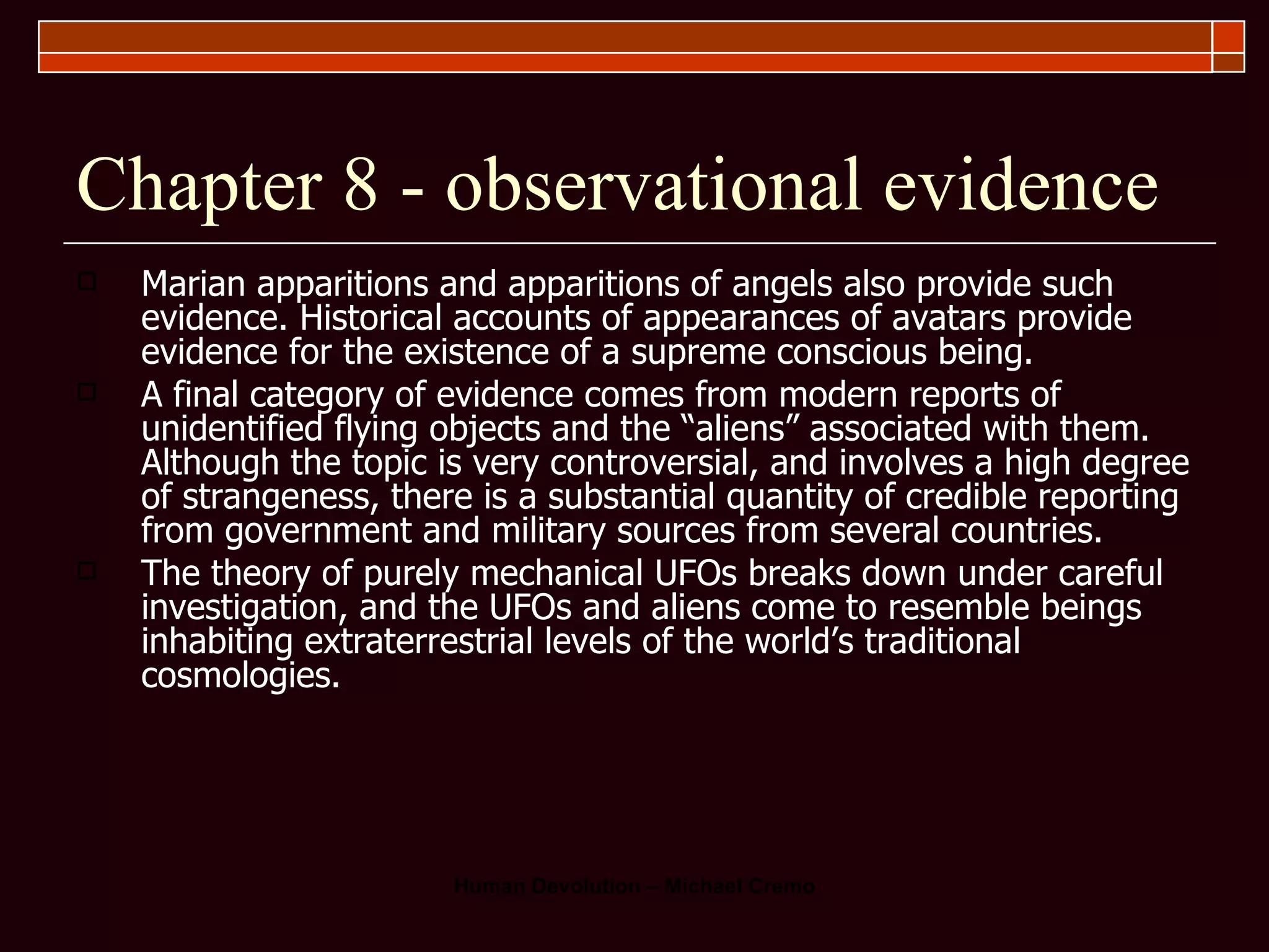 Chapter 8 - observational evidence Marian apparitions and apparitions of angels also provide such evidence. Historical accounts of appearances of avatars provide evidence for the existence of a supreme conscious being.  A final category of evidence comes from modern reports of unidentified flying objects and the “aliens” associated with them. Although the topic is very controversial, and involves a high degree of strangeness, there is a substantial quantity of credible reporting from government and military sources from several countries.  The theory of purely mechanical UFOs breaks down under careful investigation, and the UFOs and aliens come to resemble beings inhabiting extraterrestrial levels of the world’s traditional cosmologies. 