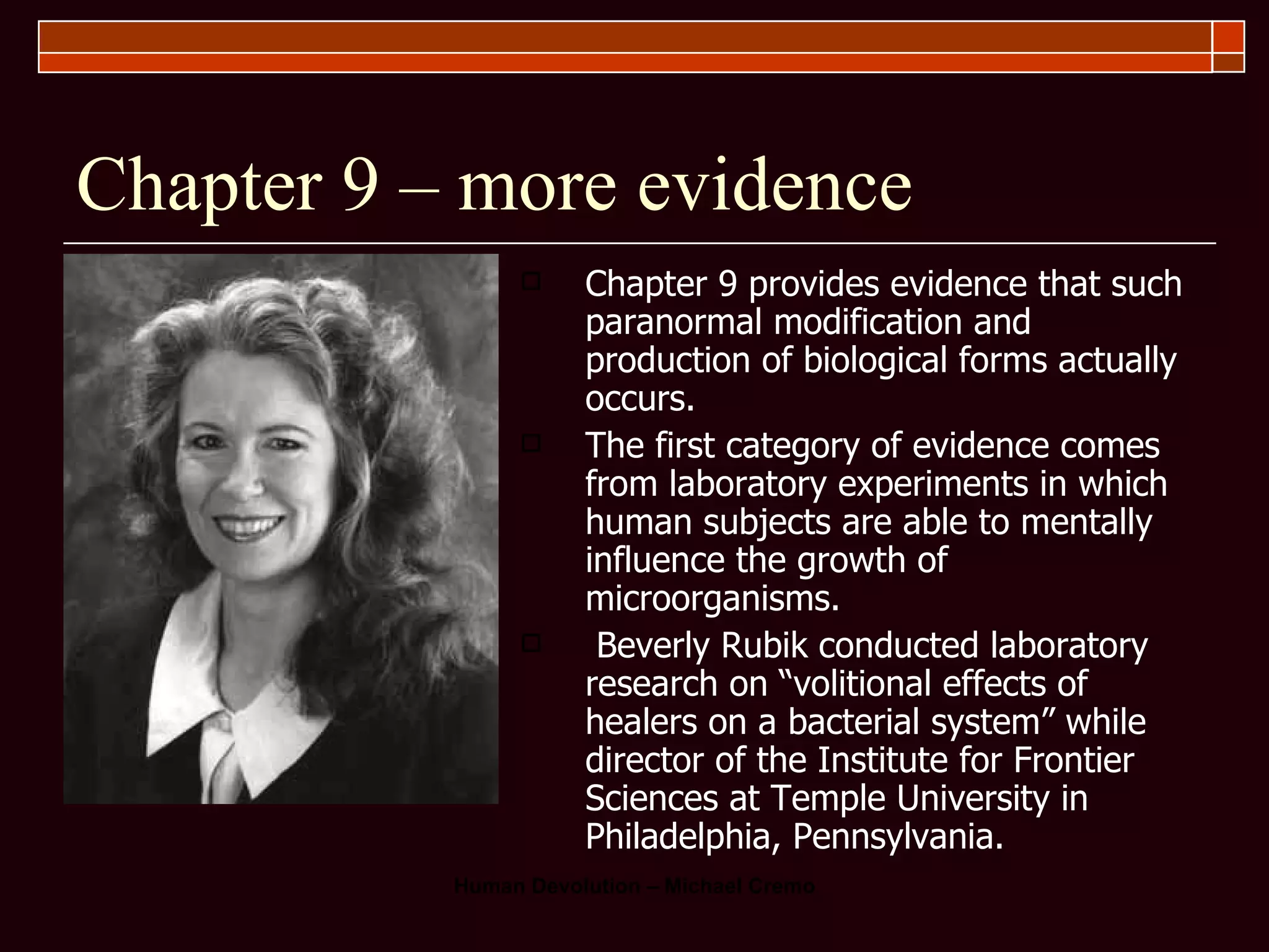 Chapter 9 – more evidence Chapter 9 provides evidence that such paranormal modification and production of biological forms actually occurs.  The first category of evidence comes from laboratory experiments in which human subjects are able to mentally influence the growth of microorganisms.  Beverly Rubik conducted laboratory research on “volitional effects of healers on a bacterial system” while director of the Institute for Frontier Sciences at Temple University in Philadelphia, Pennsylvania. 