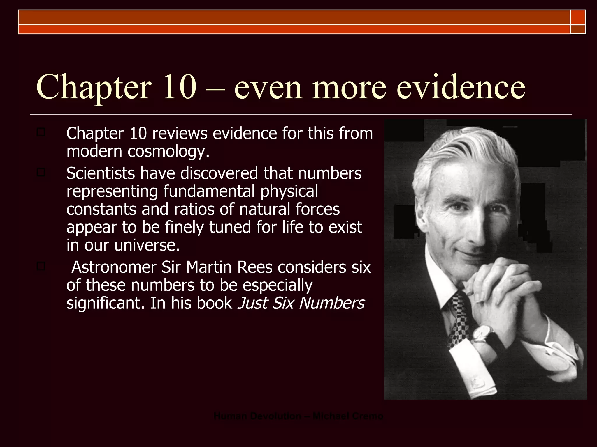 Chapter 10 – even more evidence Chapter 10 reviews evidence for this from modern cosmology.  Scientists have discovered that numbers representing fundamental physical constants and ratios of natural forces appear to be finely tuned for life to exist in our universe. Astronomer Sir Martin Rees considers six of these numbers to be especially significant. In his book  Just Six Numbers   
