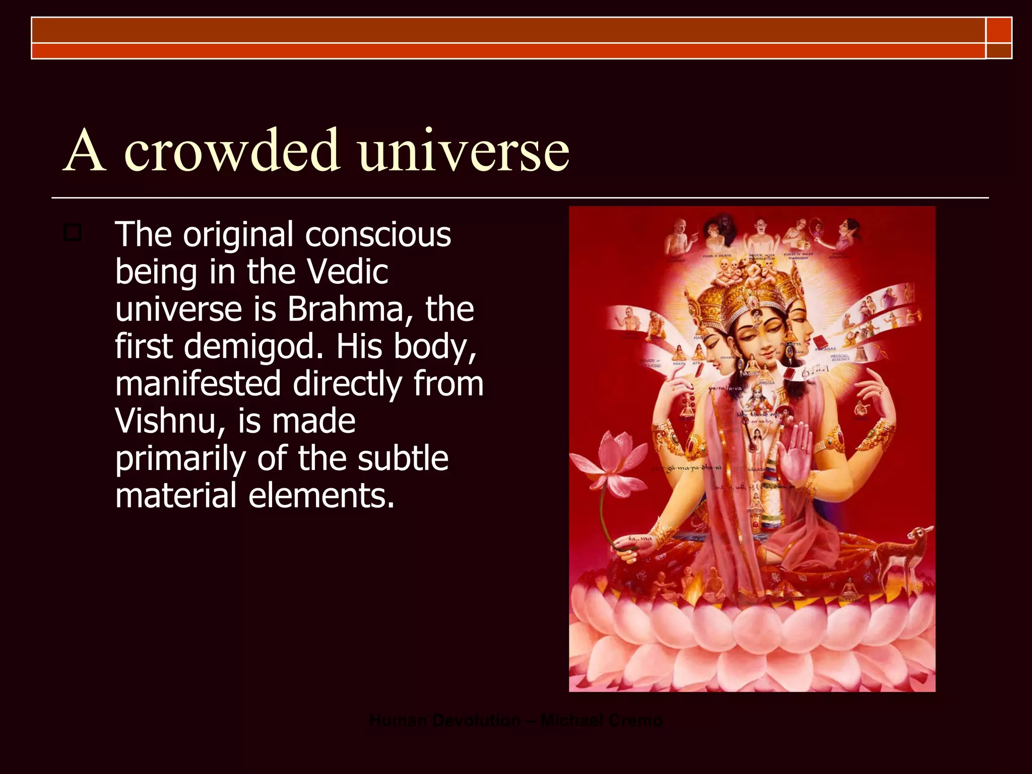 A crowded universe The original conscious being in the Vedic universe is Brahma, the first demigod. His body, manifested directly from Vishnu, is made primarily of the subtle material elements.  