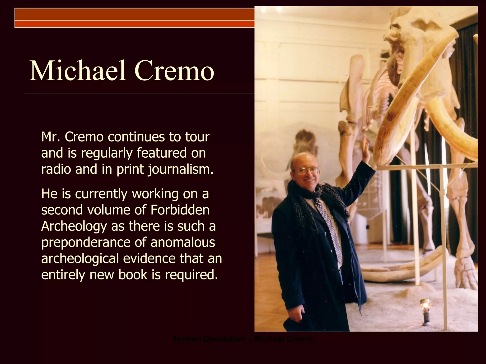 Michael Cremo Mr. Cremo continues to tour and is regularly featured on radio and in print journalism. He is currently working on a second volume of Forbidden Archeology as there is such a preponderance of anomalous archeological evidence that an entirely new book is required. 