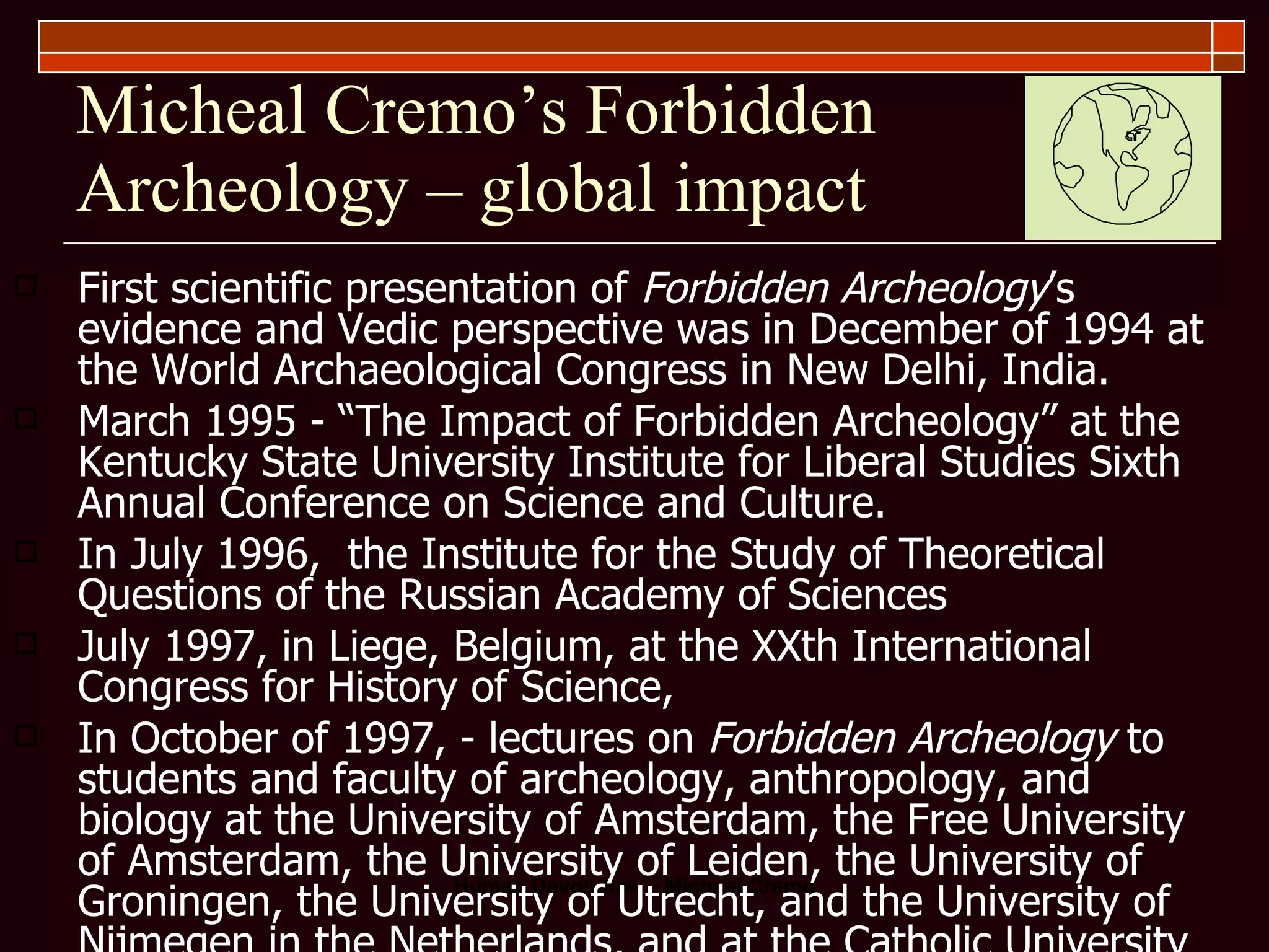 Micheal Cremo’s Forbidden Archeology – global impact First scientific presentation of  Forbidden Archeology ’s evidence and Vedic perspective was in December of 1994 at the World Archaeological Congress in New Delhi, India. March 1995 - “The Impact of Forbidden Archeology” at the Kentucky State University Institute for Liberal Studies Sixth Annual Conference on Science and Culture. In July 1996,  the Institute for the Study of Theoretical Questions of the Russian Academy of Sciences July 1997, in Liege, Belgium, at the XXth International Congress for History of Science, In October of 1997, - lectures on  Forbidden Archeology  to students and faculty of archeology, anthropology, and biology at the University of Amsterdam, the Free University of Amsterdam, the University of Leiden, the University of Groningen, the University of Utrecht, and the University of Nijmegen in the Netherlands, and at the Catholic University of Louvain and University of Ghent in Belgium. In November of 1997 at universities in Hungary, including the  Eötvös  Loran Science University in Budapest, the University of Szeged, and the University of Eger.  In January 1999, at the fourth World Archaeological Congress in Cape Town, South Africa. In March and April, at universities in England, Poland, Hungary, and the United States, including City University of London, the University of Warsaw, the University of Delaware, the University of Maryland, and Cornell University. In March 2000, Michael Cremo was invited to speak on  Forbidden Archeology  in a lecture series of the Royal Institution of Great Britain, one of the world’s oldest scientific societies. The lecture was given in the Royal Institution’s headquarters in London. 