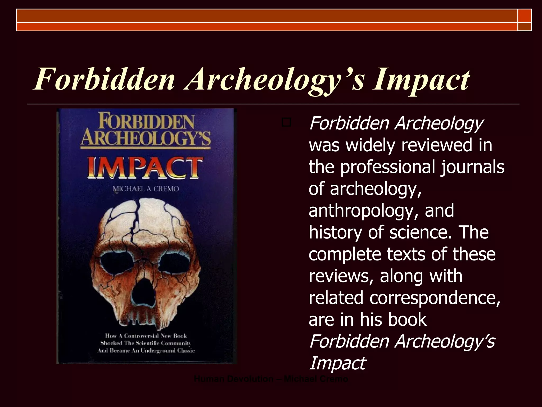 Forbidden Archeology’s Impact Forbidden Archeology  was widely reviewed in the professional journals of archeology, anthropology, and history of science. The complete texts of these reviews, along with related correspondence, are in his book  Forbidden Archeology’s Impact 