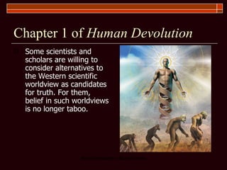 Chapter 1 of  Human Devolution Some scientists and scholars are willing to consider alternatives to the Western scientific worldview as candidates for truth. For them, belief in such worldviews is no longer taboo. 