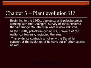 Chapter 3 – Plant evolution ?!? Beginning in the 1940s, geologists and paleobotanists working with the Geological Survey of India explored the Salt Range Mountains in what is now Pakistan.  In the 1990s, petroleum geologists, unaware of the earlier controversy, restudied the area.  This evidence contradicts not only the Darwinian concept of the evolution of humans but of other species as well. 