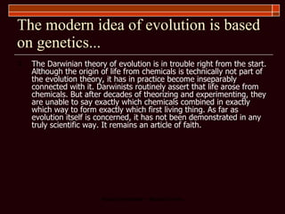 The modern idea of evolution is based on genetics... The Darwinian theory of evolution is in trouble right from the start. Although the origin of life from chemicals is technically not part of the evolution theory, it has in practice become inseparably connected with it. Darwinists routinely assert that life arose from chemicals. But after decades of theorizing and experimenting, they are unable to say exactly which chemicals combined in exactly which way to form exactly which first living thing. As far as evolution itself is concerned, it has not been demonstrated in any truly scientific way. It remains an article of faith.  