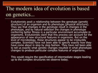 The modern idea of evolution is based on genetics... Evolutionists posit a relationship between the genotype (genetic structure) of an organism and its phenotype (physical structure). They say that changes in the genotype result in changes in the phenotype, and by natural selection the changes in phenotype conferring better fitness in a particular environment accumulate in organisms. Evolutionists claim that this process can account for the appearance of new structural features in organisms. But on the level of microbiology, these structures appear to be irreducibly complex. Scientists have not been able to specify exactly how they have come about in step by step fashion. They have not been able to tell us exactly what genetic changes resulted in what phenotypic changes to produce particular complex features of organisms.  This would require the specification of intermediate stages leading up to the complex structures we observe today.  