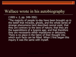 Wallace wrote in his autobiography (1905 v. 2, pp. 349–350):  “ The majority of people to-day have been brought up in the belief that miracles, ghosts, and the whole series of strange phenomena here described cannot exist; that they are contrary to the laws of nature; that they are the superstitions of a bygone age; and that therefore they are necessarily either impostures or delusions. There is no place in the fabric of their thought into which such facts can be fitted. When I first began this inquiry it was the same with myself.  