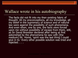 Wallace wrote in his autobiography The facts did not fit into my then existing fabric of thought. All my preconceptions, all my knowledge, all my belief in the supremacy of science and of natural law were against the possibility of such phenomena. And even when, one by one, the facts were forced upon me without possibility of escape from them, still, as Sir David Brewster declared after being at first astonished by the phenomena he saw with [the medium] Mr. Home, ‘spirit was the last thing I could give in to.’ Every other possible solution was tried and rejected. . . . 