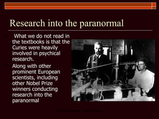 Research into the paranormal What we do not read in the textbooks is that the Curies were heavily involved in psychical research.  Along with other prominent European scientists, including other Nobel Prize winners conducting research into the paranormal 