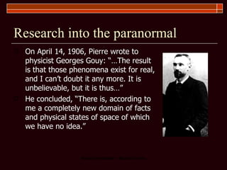 Research into the paranormal On April 14, 1906, Pierre wrote to physicist Georges Gouy: “…The result is that those phenomena exist for real, and I can’t doubt it any more. It is unbelievable, but it is thus…”  He concluded, “There is, according to me a completely new domain of facts and physical states of space of which we have no idea.”  