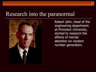 Research into the paranormal Robert Jahn, head of the engineering department at Princeton University, started to research the effects of mental attention on random number generators.  