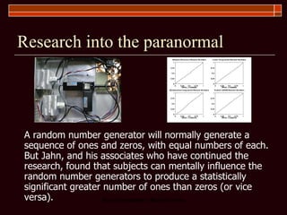Research into the paranormal A random number generator will normally generate a sequence of ones and zeros, with equal numbers of each. But Jahn, and his associates who have continued the research, found that subjects can mentally influence the random number generators to produce a statistically significant greater number of ones than zeros (or vice versa).  