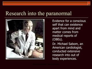 Research into the paranormal Evidence for a conscious self that can existence apart from mind and matter comes from medical reports of (OBEs).  Dr. Michael Sabom, an American cardiologist, conducted extensive research into out of body experiences.  
